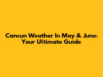 Cancun Weather In May & June: Your Ultimate Guide