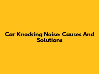 Car Knocking Noise: Causes And Solutions