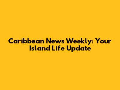 Caribbean News Weekly: Your Island Life Update