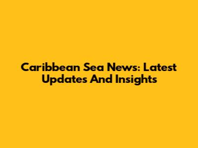 Caribbean Sea News: Latest Updates And Insights
