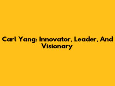 Carl Yang: Innovator, Leader, And Visionary
