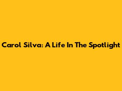 Carol Silva: A Life In The Spotlight