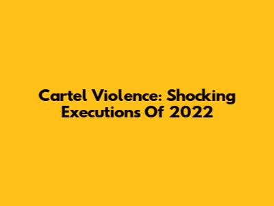 Cartel Violence: Shocking Executions Of 2022