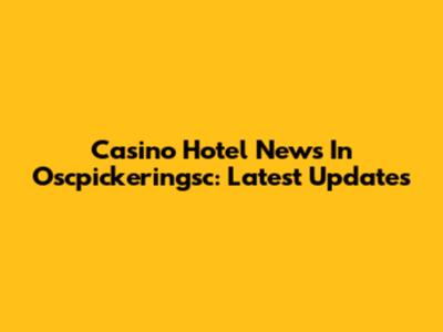 Casino Hotel News In Oscpickeringsc: Latest Updates