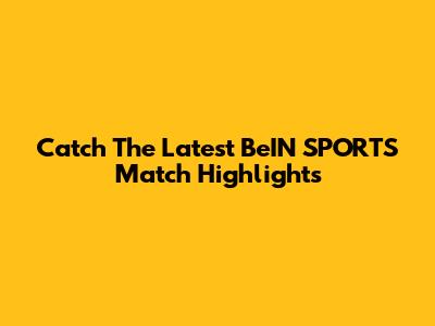 Catch The Latest BeIN SPORTS Match Highlights