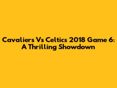 Cavaliers Vs Celtics 2018 Game 6: A Thrilling Showdown