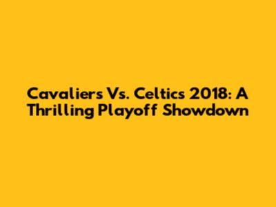 Cavaliers Vs. Celtics 2018: A Thrilling Playoff Showdown