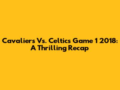 Cavaliers Vs. Celtics Game 1 2018: A Thrilling Recap