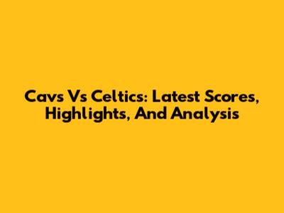 Cavs Vs Celtics: Latest Scores, Highlights, And Analysis
