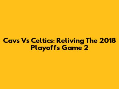 Cavs Vs Celtics: Reliving The 2018 Playoffs Game 2
