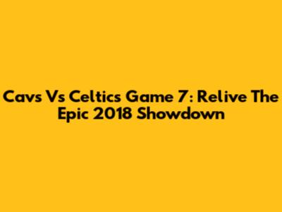 Cavs Vs Celtics Game 7: Relive The Epic 2018 Showdown