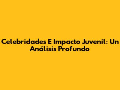 Celebridades E Impacto Juvenil: Un Análisis Profundo