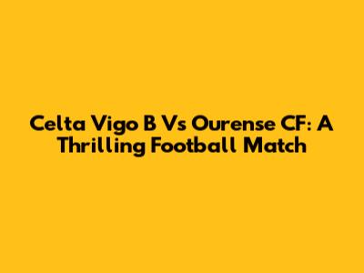 Celta Vigo B Vs Ourense CF: A Thrilling Football Match