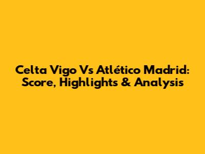 Celta Vigo Vs Atlético Madrid: Score, Highlights & Analysis
