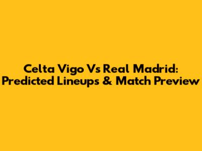 Celta Vigo Vs Real Madrid: Predicted Lineups & Match Preview