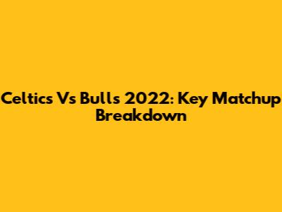 Celtics Vs Bulls 2022: Key Matchup Breakdown