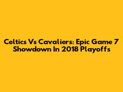 Celtics Vs Cavaliers: Epic Game 7 Showdown In 2018 Playoffs