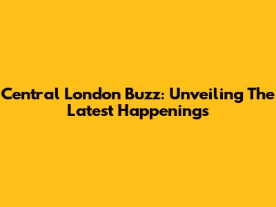 Central London Buzz: Unveiling The Latest Happenings