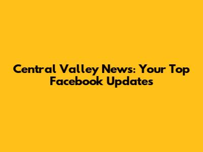 Central Valley News: Your Top Facebook Updates