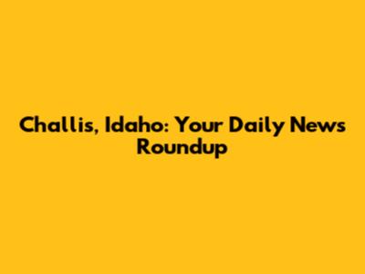 Challis, Idaho: Your Daily News Roundup