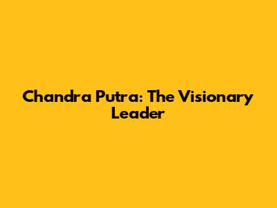 Chandra Putra: The Visionary Leader
