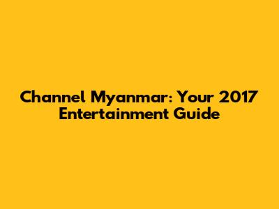 Channel Myanmar: Your 2017 Entertainment Guide