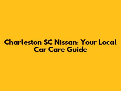 Charleston SC Nissan: Your Local Car Care Guide