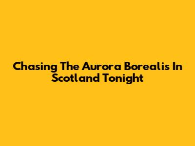 Chasing The Aurora Borealis In Scotland Tonight
