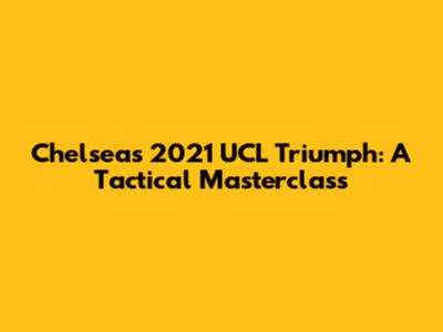 Chelsea's 2021 UCL Triumph: A Tactical Masterclass