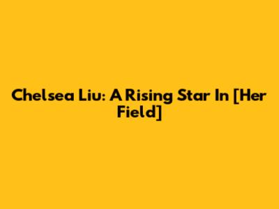 Chelsea Liu: A Rising Star In [Her Field]