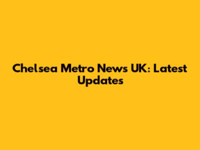 Chelsea Metro News UK: Latest Updates
