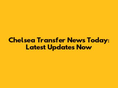 Chelsea Transfer News Today: Latest Updates Now
