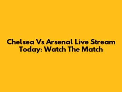 Chelsea Vs Arsenal Live Stream Today: Watch The Match