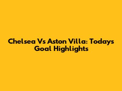 Chelsea Vs Aston Villa: Today's Goal Highlights