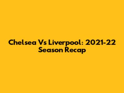 Chelsea Vs Liverpool: 2021-22 Season Recap
