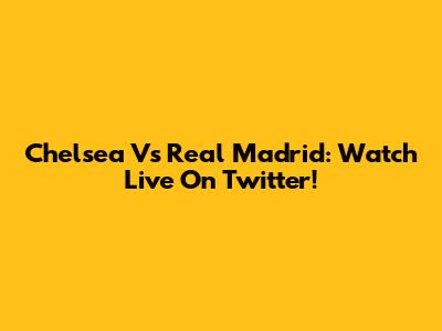 Chelsea Vs Real Madrid: Watch Live On Twitter!