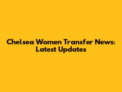 Chelsea Women Transfer News: Latest Updates