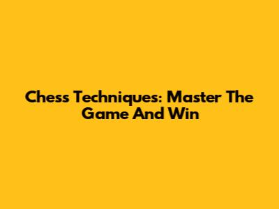 Chess Techniques: Master The Game And Win
