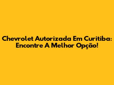 Chevrolet Autorizada Em Curitiba: Encontre A Melhor Opção!