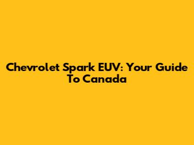 Chevrolet Spark EUV: Your Guide To Canada