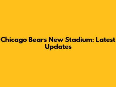 Chicago Bears New Stadium: Latest Updates
