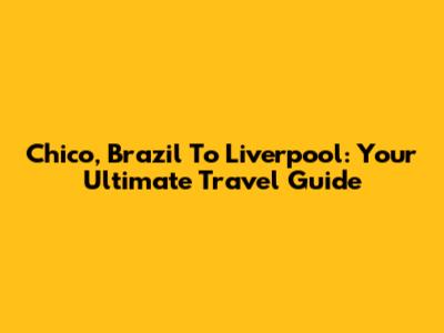 Chico, Brazil To Liverpool: Your Ultimate Travel Guide