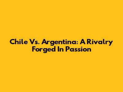 Chile Vs. Argentina: A Rivalry Forged In Passion