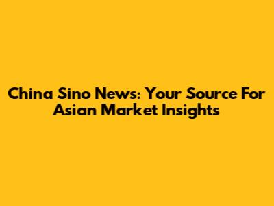 China Sino News: Your Source For Asian Market Insights