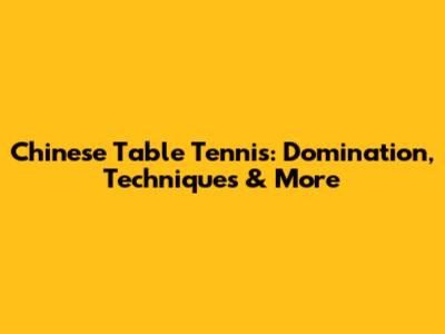 Chinese Table Tennis: Domination, Techniques & More