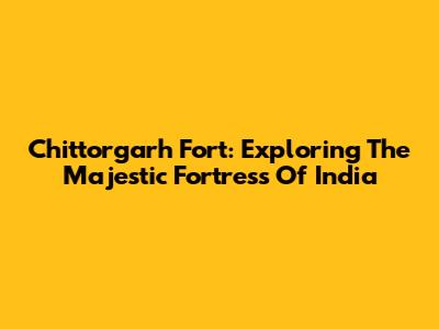 Chittorgarh Fort: Exploring The Majestic Fortress Of India