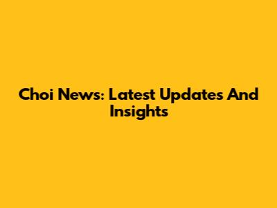 Choi News: Latest Updates And Insights