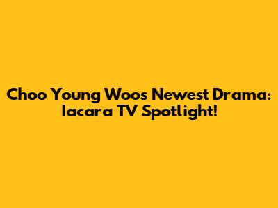 Choo Young Woo's Newest Drama: Iacara TV Spotlight!