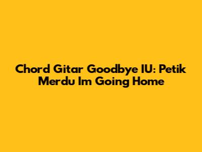 Chord Gitar Goodbye IU: Petik Merdu 'I'm Going Home'
