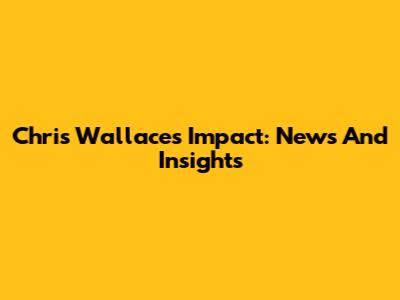 Chris Wallace's Impact: News And Insights